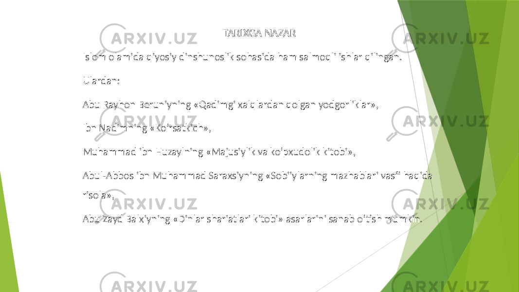 TARIXGA NAZAR Islom olamida qiyosiy dinshunoslik sohasida ham salmoqli ishlar qilingan. Ulardan: Abu Rayhon Beruniyning «Qadimgi xalqlardan qolgan yodgorliklar», Ibn Nadimning «Ko‘rsatkich», Muhammad ibn Huzaylning «Majusiylik va ko‘pxudolik kitobi», Abul-Abbos ibn Muhammad Saraxsiyning «Sobiiylarning mazhablari vasfi haqida risola», Abu Zayd Balxiyning «Dinlar shariatlari kitobi» asarlarini sanab o‘tish mumkin. 