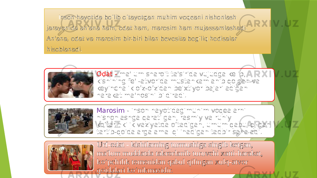 Inson hayotida bo‘lib o‘tayotgan muhim voqeani nishonlash jarayonida an&#39;ana ham, odat ham, marosim ham mujassamlashadi. An&#39;ana, odat va marosim bir-biri bilan bevosita bog‘liq hodisalar hisoblanadi. Odat - ma&#39;lum sharoit ta&#39;sirida vujudga kelib, kishining fe&#39;l-atvorida mustahkamlanib qolgan va keyinchalik o‘z-o‘zidan beixtiyor bajariladigan harakat ma&#39;nosini bildiradi. Marosim - inson hayotidagimuhim voqealarni nishonlashga qaratilgan, rasmiy va ruhiy ko‘tarinkilik vaziyatda o‘tadigan, umum qabul qilgan tartib-qoidalarga amal qilinadigan tadbir sanaladi. Urf-odat - kishilarning turmushiga singib ketgan, ma&#39;lum muddatda takrorlanib turuvchi xatti-harakat, ko‘pchilik tomonidan qabul qilingan xulq-atvor qoidalari ko‘nikmasidir. 