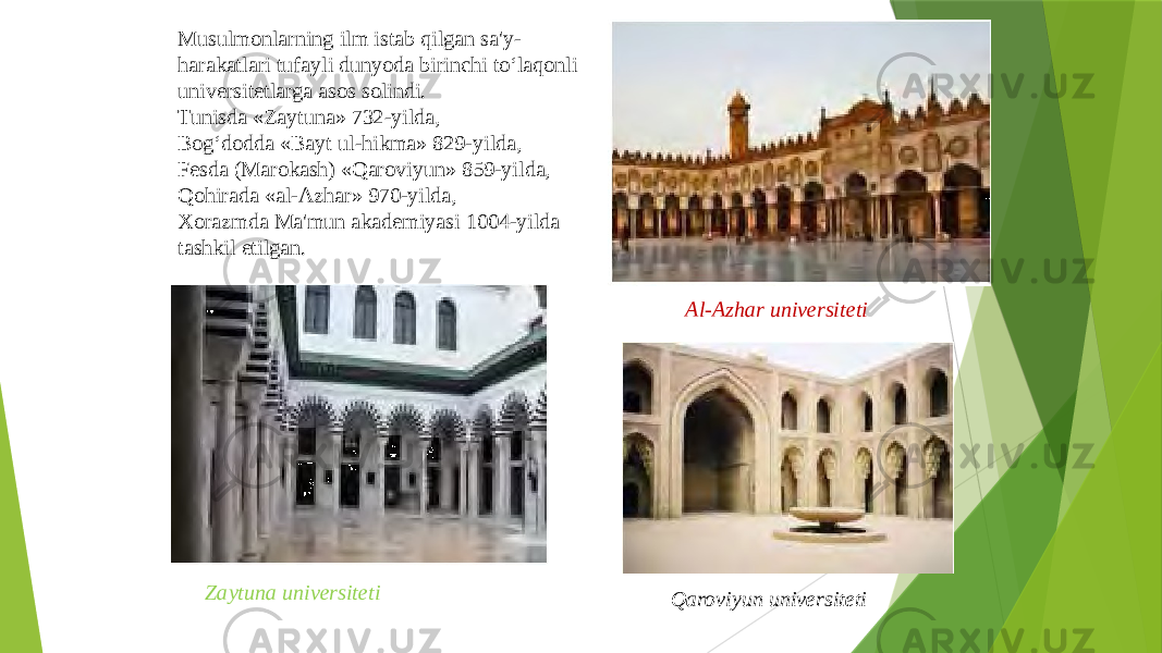 Musulmonlarning ilm istab qilgan sa&#39;y- harakatlari tufayli dunyoda birinchi to‘laqonli universitetlarga asos solindi. Tunisda «Zaytuna» 732-yilda, Bog‘dodda «Bayt ul-hikma» 829-yilda, Fesda (Marokash) «Qaroviyun» 859-yilda, Qohirada «al-Azhar» 970-yilda, Xorazmda Ma&#39;mun akademiyasi 1004-yilda tashkil etilgan. Zaytuna universiteti Al-Azhar universiteti Qaroviyun universiteti 