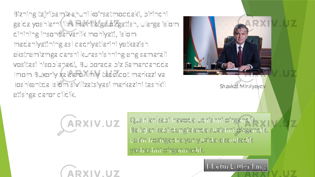 Qushlar kabi havoda uchishni o‘rgandik. Baliqlar kabi dengizlarda suzishni o‘rgandik. Lekin hozirgacha yer yuzida aka-ukadik yashashni o‘rganmadik. Martin Lyuter KingBizning tajribamiz shuni ko‘rsatmoqdaki, birinchi galda yoshlarni ilm-ma&#39;rifatga o‘rgatish, ularga islom dinining insonparvarlik mohiyati, islom madaniyatining asl qadriyatlarini yetkazish ekstremizmga qarshi kurashishning eng samarali vositasi hisoblanadi. Bu borada biz Samarqandda Imom Buxoriy xalqaro ilmiy-tadqiqot markazi va Toshkentda Islom sivilizatsiyasi markazini tashkil etishga qaror qildik. Shavkat Mirziyoyev 