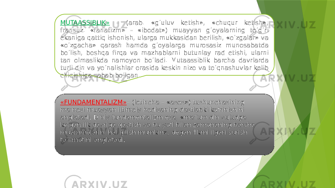 MUTAASSIBLIK» – (arab. «g‘uluv ketish», «chuqur ketish»; fransuz. «fanatizm» – «ibodat») muayyan g‘oyalarning to‘g‘ri ekaniga qattiq ishonish, ularga mukkasidan berilish, «o‘zgalar» va «o‘zgacha» qarash hamda g‘oyalarga murosasiz munosabatda bo‘lish, boshqa firqa va mazhablarni butunlay rad etishi, ularni tan olmaslikda namoyon bo‘ladi. Mutaassiblik barcha davrlarda turli din va yo‘nalishlar orasida keskin nizo va to‘qnashuvlar kelib chiqishiga sabab bo‘lgan. «FUNDAMENTALIZM» – (lotincha – «asos») tushunchasining ma’nosi muayyan ijtimoiy hodisaning dastlabki ko‘rinishini anglatadi. Diniy fundamentalizm esa, «ma’lum din vujudga kelgan ilk davriga qaytish va bu yo‘l bilan zamonaning barcha muammolarini hal qilish mumkin», degan fikrni ilgari surish ta’limotini anglatadi. 