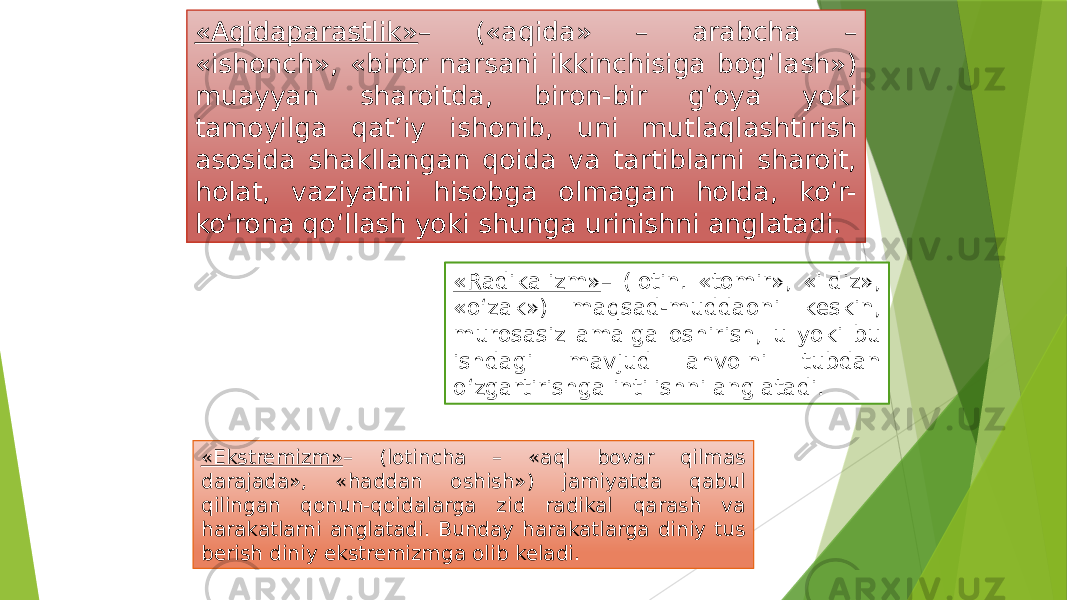 «Aqidaparastlik» – («aqida» – arabcha – «ishonch», «biror narsani ikkinchisiga bog‘lash») muayyan sharoitda, biron-bir g‘oya yoki tamoyilga qat’iy ishonib, uni mutlaqlashtirish asosida shakllangan qoida va tartiblarni sharoit, holat, vaziyatni hisobga olmagan holda, ko‘r- ko‘rona qo‘llash yoki shunga urinishni anglatadi. «Radikalizm» – (lotin. «tomir», «ildiz», «o‘zak») maqsad-muddaoni keskin, murosasiz amalga oshirish, u yoki bu ishdagi mavjud ahvolni tubdan o‘zgartirishga intilishni anglatadi. «Ekstremizm» – (lotincha – «aql bovar qilmas darajada», «haddan oshish») jamiyatda qabul qilingan qonun-qoidalarga zid radikal qarash va harakatlarni anglatadi. Bunday harakatlarga diniy tus berish diniy ekstremizmga olib keladi. 