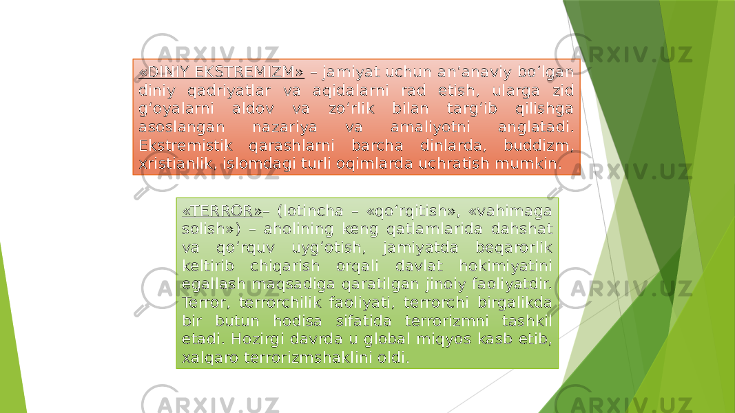 «DINIY EKSTREMIZM» – jamiyat uchun an’anaviy bo‘lgan diniy qadriyatlar va aqidalarni rad etish, ularga zid g‘oyalarni aldov va zo‘rlik bilan targ‘ib qilishga asoslangan nazariya va amaliyotni anglatadi. Ekstremistik qarashlarni barcha dinlarda, buddizm, xristianlik, islomdagi turli oqimlarda uchratish mumkin. «TERROR» – (lotincha – «qo‘rqitish», «vahimaga solish») – aholining keng qatlamlarida dahshat va qo‘rquv uyg‘otish, jamiyatda beqarorlik keltirib chiqarish orqali davlat hokimiyatini egallash maqsadiga qaratilgan jinoiy faoliyatdir. Terror, terrorchilik faoliyati, terrorchi birgalikda bir butun hodisa sifatida terrorizmni tashkil etadi. Hozirgi davrda u global miqyos kasb etib, xalqaro terrorizmshaklini oldi. 