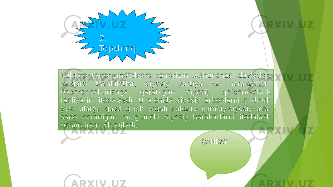 2. Topshiriq Xalqaro terrorizm-Xalqaro terrorizm tushunchasi davlatlar, xalqaro tashkilotlar, siyosiy partiya va harakatlarni beqarorlashtirishga qaratilgan siyosiy qo‘poruvchilik faoliyatini ifodalaydi. U alohida siyosiy arboblarni o‘ldirish yoki ularga qasd qilish orqali xalqaro ijtimoiy-siyosiy aks- sado beradigan buzg‘unchi siyosiy harakatlarni ifodalash uchun ham ishlatiladi. QANDAY 