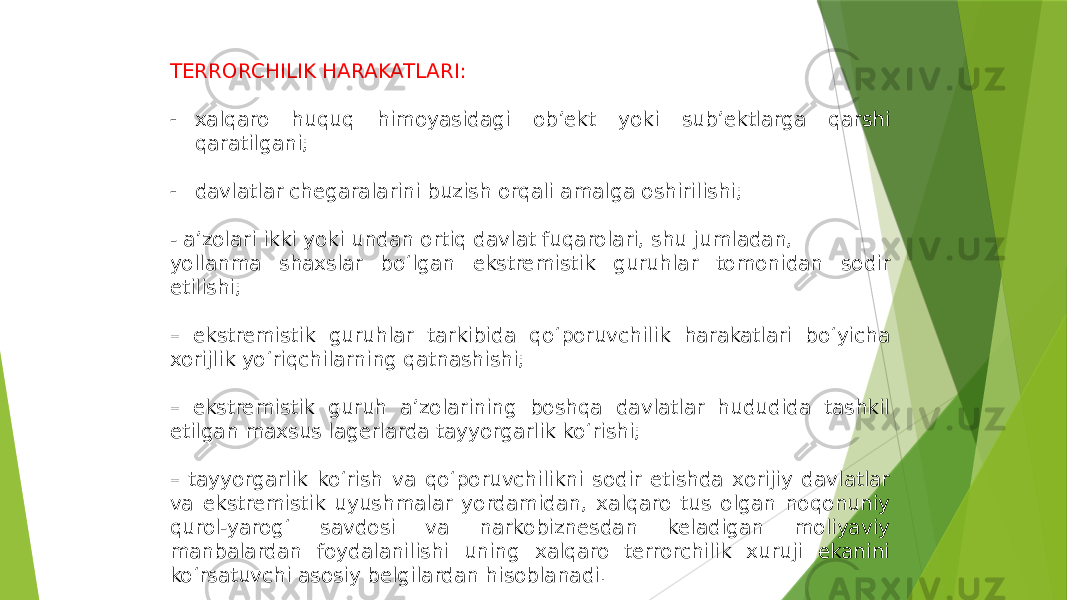 TERRORCHILIK HARAKATLARI: - xalqaro huquq himoyasidagi ob’ekt yoki sub’ektlarga qarshi qaratilgani; - davlatlar chegaralarini buzish orqali amalga oshirilishi; - a’zolari ikki yoki undan ortiq davlat fuqarolari, shu jumladan, yollanma shaxslar bo‘lgan ekstremistik guruhlar tomonidan sodir etilishi; – ekstremistik guruhlar tarkibida qo‘poruvchilik harakatlari bo‘yicha xorijlik yo‘riqchilarning qatnashishi; – ekstremistik guruh a’zolarining boshqa davlatlar hududida tashkil etilgan maxsus lagerlarda tayyorgarlik ko‘rishi; – tayyorgarlik ko‘rish va qo‘poruvchilikni sodir etishda xorijiy davlatlar va ekstremistik uyushmalar yordamidan, xalqaro tus olgan noqonuniy qurol-yarog‘ savdosi va narkobiznesdan keladigan moliyaviy manbalardan foydalanilishi uning xalqaro terrorchilik xuruji ekanini ko‘rsatuvchi asosiy belgilardan hisoblanadi. 