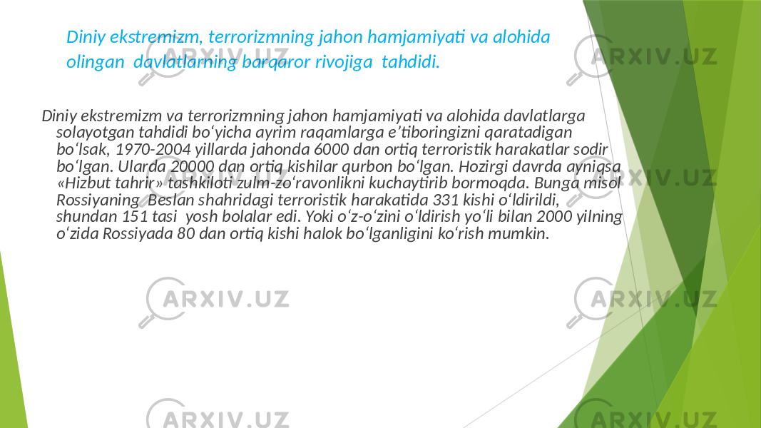 Diniy ekstremizm, terrorizmning jahon hamjamiyati va alohida olingan davlatlarning barqaror rivojiga tahdidi. Diniy ekstremizm va terrorizmning jahon hamjamiyati va alohida davlatlarga solayotgan tahdidi bo‘yicha ayrim raqamlarga e’tiboringizni qaratadigan bo‘lsak, 1970-2004 yillarda jahonda 6000 dan ortiq terroristik harakatlar sodir bo‘lgan. Ularda 20000 dan ortiq kishilar qurbon bo‘lgan. Hozirgi davrda ayniqsa «Hizbut tahrir» tashkiloti zulm-zo‘ravonlikni kuchaytirib bormoqda. Bunga misol Rossiyaning Beslan shahridagi terroristik harakatida 331 kishi o‘ldirildi, shundan 151 tasi yosh bolalar edi. Yoki o‘z-o‘zini o‘ldirish yo‘li bilan 2000 yilning o‘zida Rossiyada 80 dan ortiq kishi halok bo‘lganligini ko‘rish mumkin. 