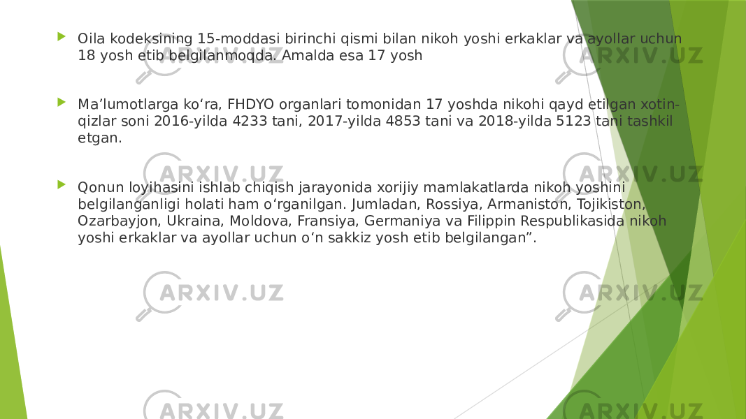  Oila kodeksining 15-moddasi birinchi qismi bilan nikoh yoshi erkaklar va ayollar uchun 18 yosh etib belgilanmoqda. Amalda esa 17 yosh  Maʼlumotlarga koʻra, FHDYO organlari tomonidan 17 yoshda nikohi qayd etilgan xotin- qizlar soni 2016-yilda 4233 tani, 2017-yilda 4853 tani va 2018-yilda 5123 tani tashkil etgan.  Qonun loyihasini ishlab chiqish jarayonida xorijiy mamlakatlarda nikoh yoshini belgilanganligi holati ham oʻrganilgan. Jumladan, Rossiya, Armaniston, Tojikiston, Ozarbayjon, Ukraina, Moldova, Fransiya, Germaniya va Filippin Respublikasida nikoh yoshi erkaklar va ayollar uchun oʻn sakkiz yosh etib belgilangan”. 