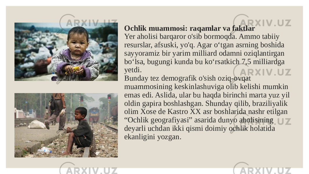 Ochlik muammosi: raqamlar va faktlar Yer aholisi barqaror o&#39;sib bormoqda. Ammo tabiiy resurslar, afsuski, yo&#39;q. Agar o‘tgan asrning boshida sayyoramiz bir yarim milliard odamni oziqlantirgan bo‘lsa, bugungi kunda bu ko‘rsatkich 7,5 milliardga yetdi. Bunday tez demografik o&#39;sish oziq-ovqat muammosining keskinlashuviga olib kelishi mumkin emas edi. Aslida, ular bu haqda birinchi marta yuz yil oldin gapira boshlashgan. Shunday qilib, braziliyalik olim Xose de Kastro XX asr boshlarida nashr etilgan “Ochlik geografiyasi” asarida dunyo aholisining deyarli uchdan ikki qismi doimiy ochlik holatida ekanligini yozgan. 