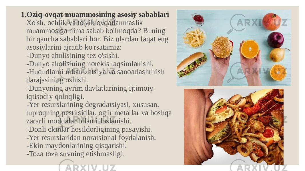 1. Oziq-ovqat muammosining asosiy sabablari Xo&#39;sh, ochlik va to&#39;yib ovqatlanmaslik muammosiga nima sabab bo&#39;lmoqda? Buning bir qancha sabablari bor. Biz ulardan faqat eng asosiylarini ajratib ko&#39;rsatamiz: -Dunyo aholisining tez o&#39;sishi. -Dunyo aholisining notekis taqsimlanishi. -Hududlarni urbanizatsiya va sanoatlashtirish darajasining oshishi. -Dunyoning ayrim davlatlarining ijtimoiy- iqtisodiy qoloqligi. -Yer resurslarining degradatsiyasi, xususan, tuproqning pestitsidlar, og&#39;ir metallar va boshqa zararli moddalar bilan ifloslanishi. -Donli ekinlar hosildorligining pasayishi. -Yer resurslaridan noratsional foydalanish. -Ekin maydonlarining qisqarishi. -Toza toza suvning etishmasligi. 