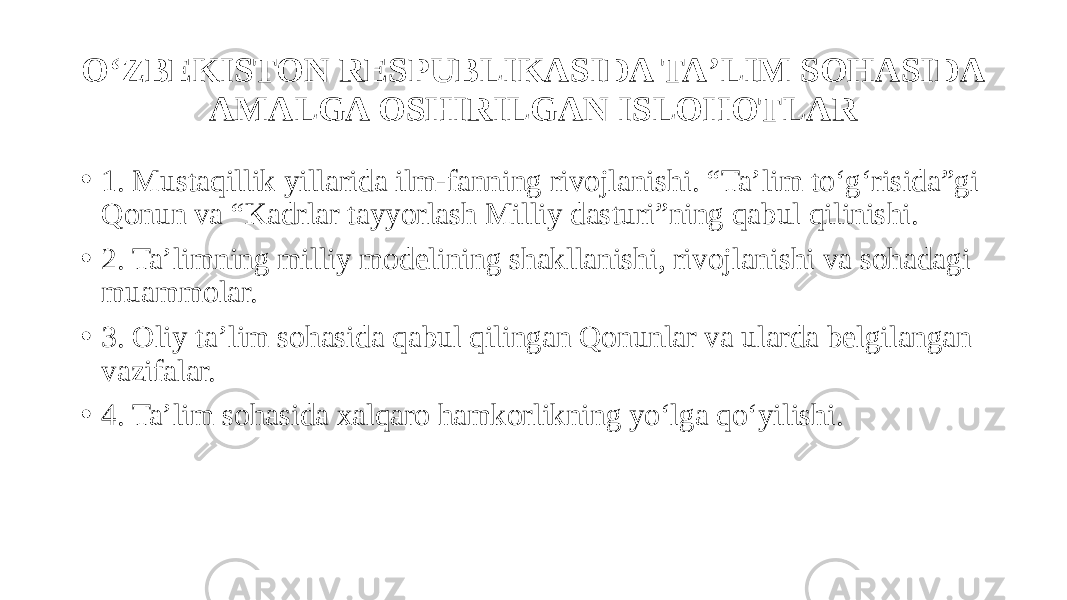 O‘ZBEKISTON RESPUBLIKASIDA TAʼLIM SOHASIDA AMALGA OSHIRILGAN ISLOHOTLAR • 1. Mustaqillik yillarida ilm-fanning rivojlanishi. “Taʼlim to‘g‘risida”gi Qonun va “Kadrlar tayyorlash Milliy dasturi”ning qabul qilinishi. • 2. Taʼlimning milliy modelining shakllanishi, rivojlanishi va sohadagi muammolar. • 3. Oliy taʼlim sohasida qabul qilingan Qonunlar va ularda belgilangan vazifalar. • 4. Taʼlim sohasida xalqaro hamkorlikning yo‘lga qo‘yilishi. 