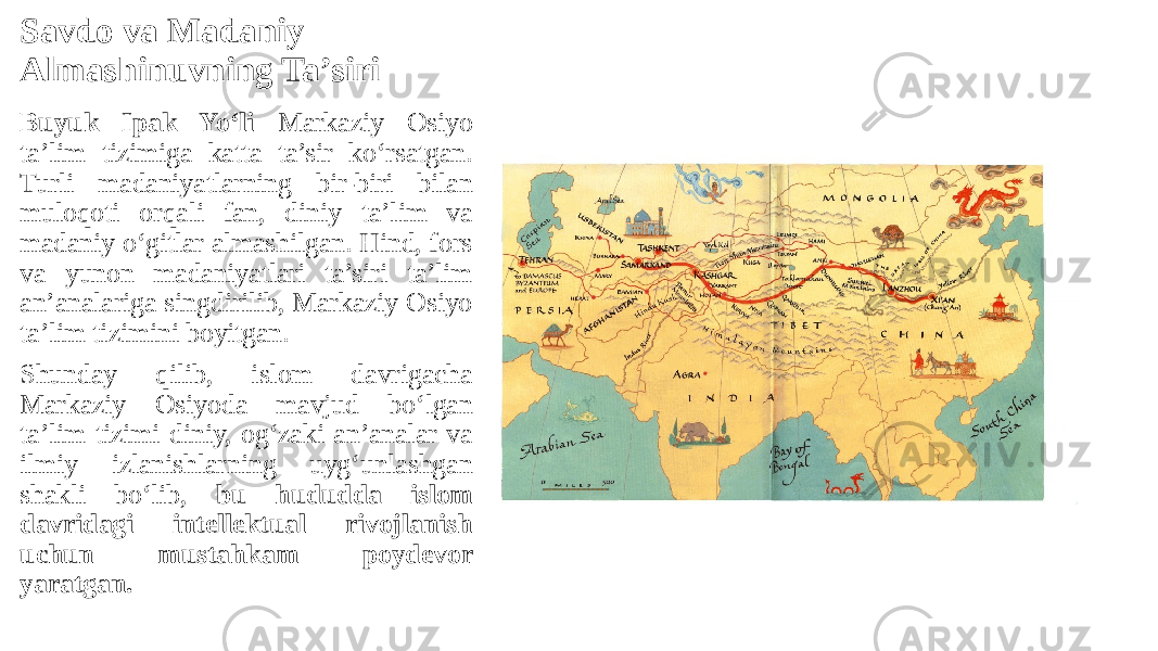 Savdo va Madaniy Almashinuvning Ta’siri Buyuk Ipak Yo‘li Markaziy Osiyo ta’lim tizimiga katta ta’sir ko‘rsatgan. Turli madaniyatlarning bir-biri bilan muloqoti orqali fan, diniy ta’lim va madaniy o‘gitlar almashilgan. Hind, fors va yunon madaniyatlari ta’siri ta’lim an’analariga singdirilib, Markaziy Osiyo ta’lim tizimini boyitgan. Shunday qilib, islom davrigacha Markaziy Osiyoda mavjud bo‘lgan ta’lim tizimi diniy, og‘zaki an’analar va ilmiy izlanishlarning uyg‘unlashgan shakli bo‘lib, bu hududda islom davridagi intellektual rivojlanish uchun mustahkam poydevor yaratgan. 