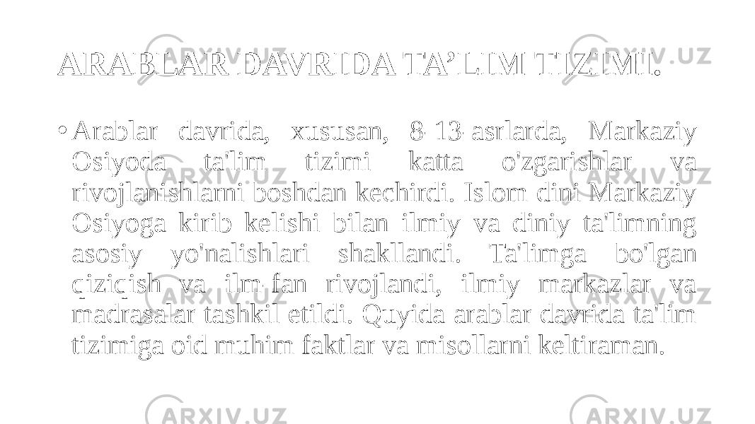 ARABLAR DAVRIDA TA’LIM TIZIMI. • Arablar davrida, xususan, 8-13-asrlarda, Markaziy Osiyoda ta&#39;lim tizimi katta o&#39;zgarishlar va rivojlanishlarni boshdan kechirdi. Islom dini Markaziy Osiyoga kirib kelishi bilan ilmiy va diniy ta&#39;limning asosiy yo&#39;nalishlari shakllandi. Ta&#39;limga bo&#39;lgan qiziqish va ilm-fan rivojlandi, ilmiy markazlar va madrasalar tashkil etildi. Quyida arablar davrida ta&#39;lim tizimiga oid muhim faktlar va misollarni keltiraman. 
