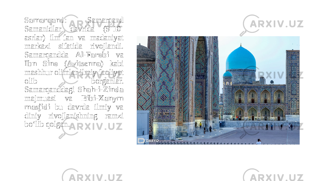 Samarqand : Samarqand Samanidlar davrida (9-10- asrlar) ilm-fan va madaniyat markazi sifatida rivojlandi. Samarqandda Al-Farobi va Ibn Sino (Avitsenna) kabi mashhur olimlar ilmiy faoliyat olib borganlar. Samarqanddagi Shah-i-Zinda majmuasi va Bibi-Xanym masjidi bu davrda ilmiy va diniy rivojlanishning ramzi bo‘lib qolgan. 
