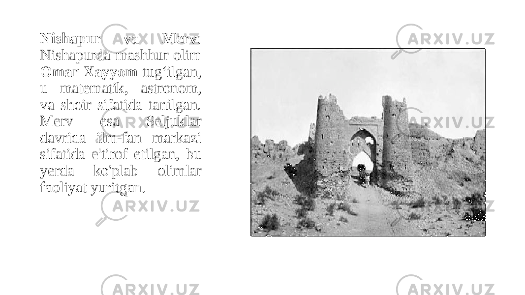 Nishapur va Merv : Nishapurda mashhur olim Omar Xayyom tug‘ilgan, u matematik, astronom, va shoir sifatida tanilgan. Merv esa Seljuklar davrida ilm-fan markazi sifatida e&#39;tirof etilgan, bu yerda ko&#39;plab olimlar faoliyat yuritgan. 