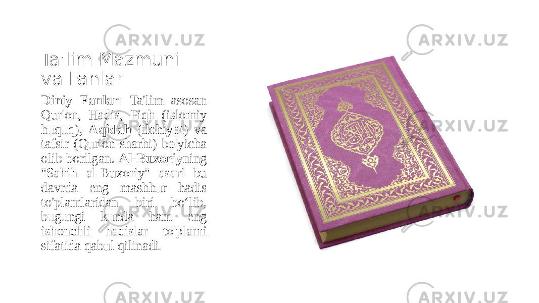Ta&#39;lim Mazmuni va Fanlar Diniy Fanlar : Ta&#39;lim asosan Qur&#39;on, Hadis, Fiqh (islomiy huquq), Aqidah (ilohiyot) va tafsir (Qur&#39;on sharhi) bo&#39;yicha olib borilgan. Al-Buxoriy ning &#34;Sahih al-Buxoriy&#34; asari bu davrda eng mashhur hadis to&#39;plamlaridan biri bo‘lib, bugungi kunda ham eng ishonchli hadislar to&#39;plami sifatida qabul qilinadi. 