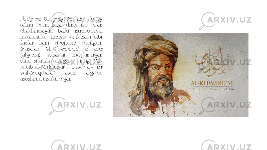 Ilmiy va Dunyoiy Fanlar : Islomiy ta&#39;lim tizimi faqat diniy ilm bilan cheklanmagan, balki astronomiya, matematika, tibbiyot va falsafa kabi fanlar ham rivojlanib borilgan. Masalan, Al-Khwarizmi , al-Jabr (algebra) sohasini rivojlantirgan olim sifatida tanilgan. Uning &#34;Al- Kitab al-Mukhtasar fi Hisab al-Jabr wal-Muqabala&#34; asari algebra asoslarini tashkil etgan. 