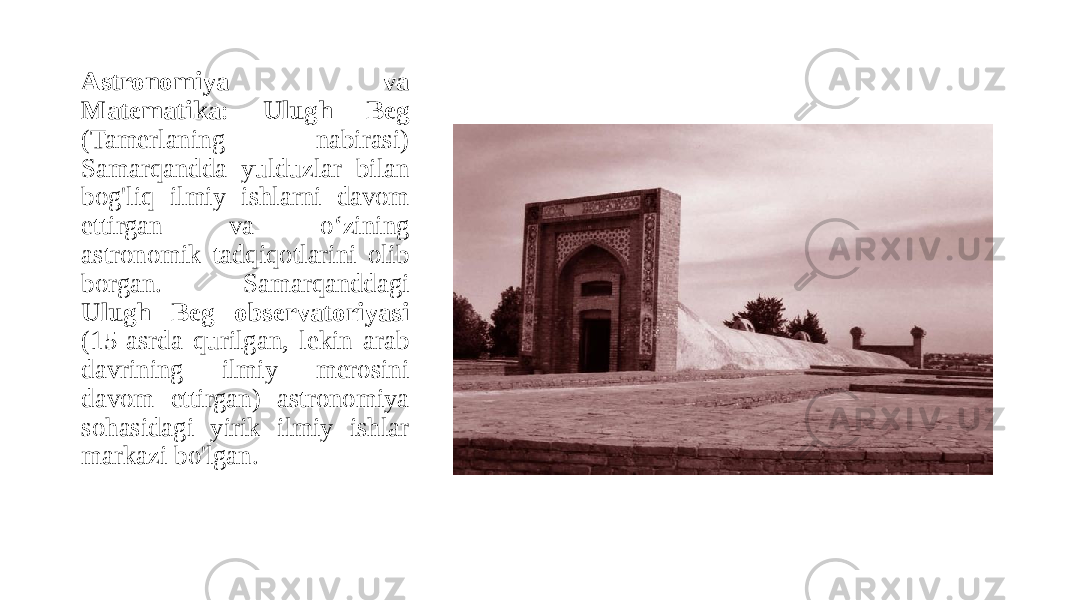 Astronomiya va Matematika : Ulugh Beg (Tamerlaning nabirasi) Samarqandda yulduzlar bilan bog&#39;liq ilmiy ishlarni davom ettirgan va o‘zining astronomik tadqiqotlarini olib borgan. Samarqanddagi Ulugh Beg observatoriyasi (15-asrda qurilgan, lekin arab davrining ilmiy merosini davom ettirgan) astronomiya sohasidagi yirik ilmiy ishlar markazi bo&#39;lgan. 
