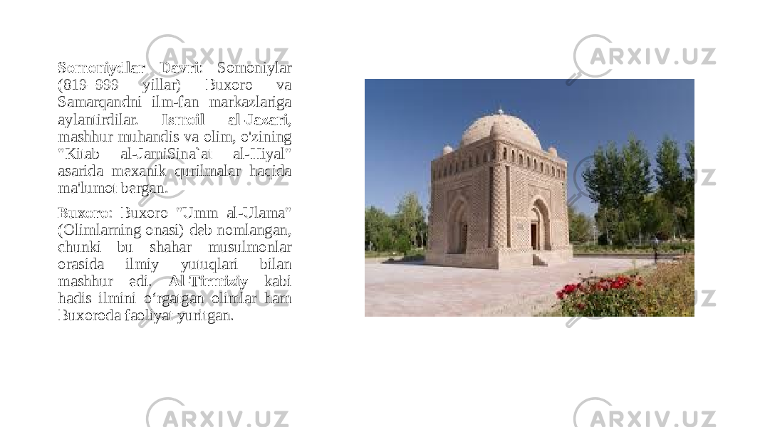 Somoniydlar Davri : Somoniylar (819–999 yillar) Buxoro va Samarqandni ilm-fan markazlariga aylantirdilar. Ismoil al-Jazari , mashhur muhandis va olim, o&#39;zining &#34;Kitab al-JamiSina`at al-Hiyal&#34; asarida mexanik qurilmalar haqida ma&#39;lumot bergan. Buxoro : Buxoro &#34;Umm al-Ulama&#34; (Olimlarning onasi) deb nomlangan, chunki bu shahar musulmonlar orasida ilmiy yutuqlari bilan mashhur edi. Al-Tirmiziy kabi hadis ilmini o‘rgatgan olimlar ham Buxoroda faoliyat yuritgan. 