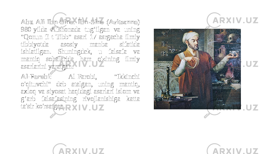 Abu Ali Ibn Sino : Ibn Sino (Avitsenna) 980-yilda Afshonada tug‘ilgan va uning &#34;Qonun fi-t-Tibb&#34; asari 17-asrgacha ilmiy tibbiyotda asosiy manba sifatida ishlatilgan. Shuningdek, u falsafa va mantiq sohalarida ham o&#39;zining ilmiy asarlarini yaratgan. Al-Farobi : Al-Farobi, &#34;Ikkinchi o&#39;qituvchi&#34; deb atalgan, uning mantiq, axloq va siyosat haqidagi asarlari islom va g‘arb falsafasining rivojlanishiga katta ta&#39;sir ko&#39;rsatgan. 