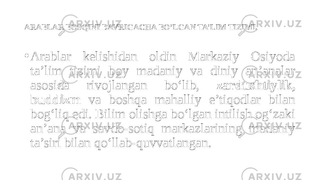 ARABLAR BOSQINI DAVRIGACHA BO’LGAN TA’LIM TIZIMI. • Arablar kelishidan oldin Markaziy Osiyoda ta’lim tizimi boy madaniy va diniy an’analar asosida rivojlangan bo‘lib, zardushtiylik, buddizm va boshqa mahalliy e’tiqodlar bilan bog‘liq edi. Bilim olishga bo‘lgan intilish og‘zaki an’ana va savdo-sotiq markazlarining madaniy ta’siri bilan qo‘llab-quvvatlangan. 