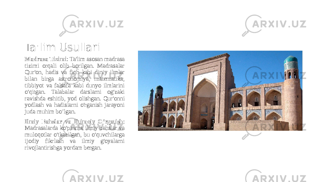 Ta&#39;lim Usullari Madrasa Tizimi : Ta&#39;lim asosan madrasa tizimi orqali olib borilgan. Madrasalar Qur&#39;on, hadis va fiqh kabi diniy ilmlar bilan birga astronomiya, matematika, tibbiyot va falsafa kabi dunyo ilmlarini o&#39;qitgan. Talabalar darslarni og&#39;zaki ravishda eshitib, yod olishgan. Qur&#39;onni yodlash va hadislarni o&#39;rganish jarayoni juda muhim bo‘lgan. Ilmiy Bahslar va Ijtimoiy O‘rgatish : Madrasalarda ko&#39;pincha ilmiy bahslar va muloqotlar o&#39;tkazilgan, bu o&#39;quvchilarga ijodiy fikrlash va ilmiy g&#39;oyalarni rivojlantirishga yordam bergan. 