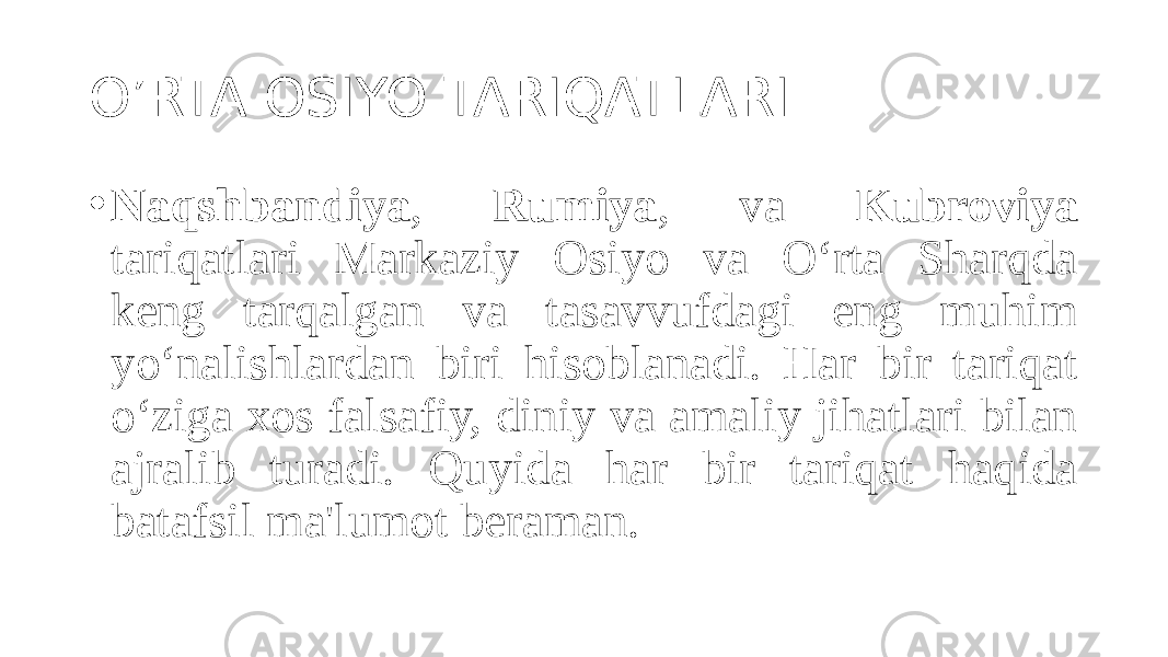 O’RTA OSIYO TARIQATLARI. • Naqshbandiya , Rumiya , va Kubroviya tariqatlari Markaziy Osiyo va O‘rta Sharqda keng tarqalgan va tasavvufdagi eng muhim yo‘nalishlardan biri hisoblanadi. Har bir tariqat o‘ziga xos falsafiy, diniy va amaliy jihatlari bilan ajralib turadi. Quyida har bir tariqat haqida batafsil ma&#39;lumot beraman. 