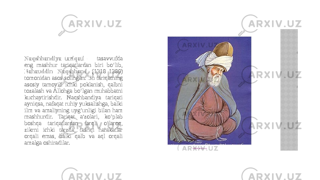 Naqshbandiya tariqati — tasavvufda eng mashhur tariqatlardan biri bo‘lib, Bahauddin Naqshband (1318–1389) tomonidan asos solingan. Bu tariqatning asosiy tamoyili ichki poklanish, qalbni tozalash va Allohga bo‘lgan muhabbatni kuchaytirishdir. Naqshbandiya tariqati ayniqsa, nafaqat ruhiy yuksalishga, balki ilm va amaliyning uyg‘unligi bilan ham mashhurdir. Tariqat a&#39;zolari, ko‘plab boshqa tariqatlardan farqli o‘laroq, zikrni ichki tarzda, tashqi harakatlar orqali emas, balki qalb va aql orqali amalga oshiradilar. 