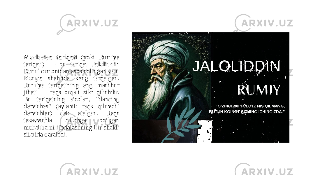 Mevleviya tariqati (yoki Rumiya tariqati) — bu tariqat Jaloliddin Rumi tomonidan asos solingan va u Konya shahrida keng tarqalgan. Rumiya tariqatining eng mashhur jihati — raqs orqali zikr qilishdir. Bu tariqatning a&#39;zolari, &#34;dancing dervishes&#34; (aylanib raqs qiluvchi dervishlar) deb atalgan. Raqs tasavvufda Allohga bo‘lgan muhabbatni ifodalashning bir shakli sifatida qaraladi. 