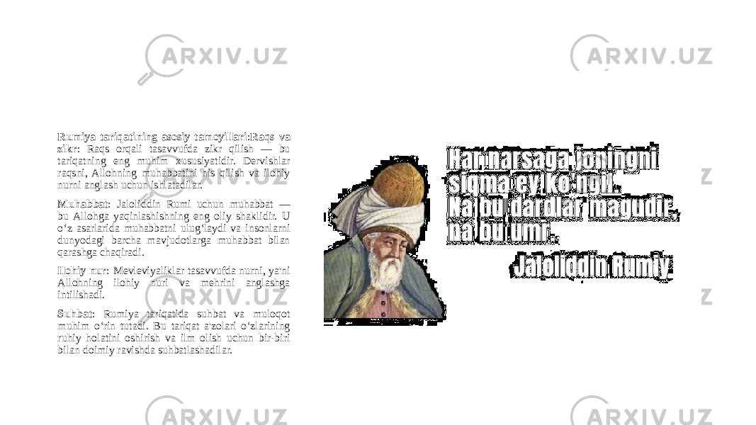 Rumiya tariqatining asosiy tamoyillari : Raqs va zikr : Raqs orqali tasavvufda zikr qilish — bu tariqatning eng muhim xususiyatidir. Dervishlar raqsni, Allohning muhabbatini his qilish va ilohiy nurni anglash uchun ishlatadilar. Muhabbat : Jaloliddin Rumi uchun muhabbat — bu Allohga yaqinlashishning eng oliy shaklidir. U o‘z asarlarida muhabbatni ulug‘laydi va insonlarni dunyodagi barcha mavjudotlarga muhabbat bilan qarashga chaqiradi. Ilohiy nur : Mevleviyaliklar tasavvufda nurni, ya&#39;ni Allohning ilohiy nuri va mehrini anglashga intilishadi. Suhbat : Rumiya tariqatida suhbat va muloqot muhim o‘rin tutadi. Bu tariqat a&#39;zolari o‘zlarining ruhiy holatini oshirish va ilm olish uchun bir-biri bilan doimiy ravishda suhbatlashadilar. 