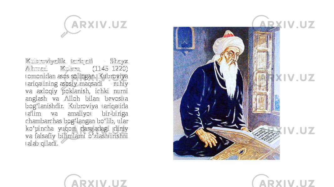 Kubroviyalik tariqati — Shayx Ahmad Kubro (1145–1220) tomonidan asos solingan. Kubroviya tariqatining asosiy maqsadi — ruhiy va axloqiy poklanish, ichki nurni anglash va Alloh bilan bevosita bog‘lanishdir. Kubroviya tariqatida ta&#39;lim va amaliyot bir-biriga chambarchas bog‘langan bo‘lib, ular ko‘pincha yuqori darajadagi diniy va falsafiy bilimlarni o‘zlashtirishni talab qiladi. 