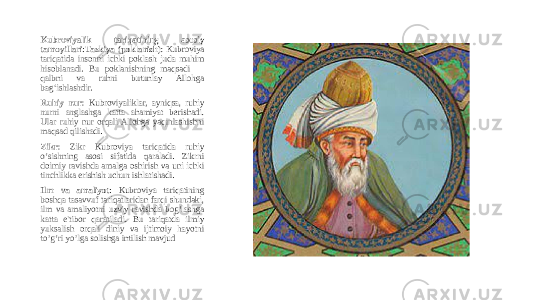 Kubroviyalik tariqatining asosiy tamoyillari : Tazkiya (poklanish) : Kubroviya tariqatida insonni ichki poklash juda muhim hisoblanadi. Bu poklanishning maqsadi — qalbni va ruhni butunlay Allohga bag‘ishlashdir. Ruhiy nur : Kubroviyaliklar, ayniqsa, ruhiy nurni anglashga katta ahamiyat berishadi. Ular ruhiy nur orqali Allohga yaqinlashishni maqsad qilishadi. Zikr : Zikr Kubroviya tariqatida ruhiy o‘sishning asosi sifatida qaraladi. Zikrni doimiy ravishda amalga oshirish va uni ichki tinchlikka erishish uchun ishlatishadi. Ilm va amaliyot : Kubroviya tariqatining boshqa tasavvuf tariqatlaridan farqi shundaki, ilm va amaliyotni uzviy ravishda bog‘lashga katta e&#39;tibor qaratiladi. Bu tariqatda ilmiy yuksalish orqali diniy va ijtimoiy hayotni to‘g‘ri yo‘lga solishga intilish mavjud 
