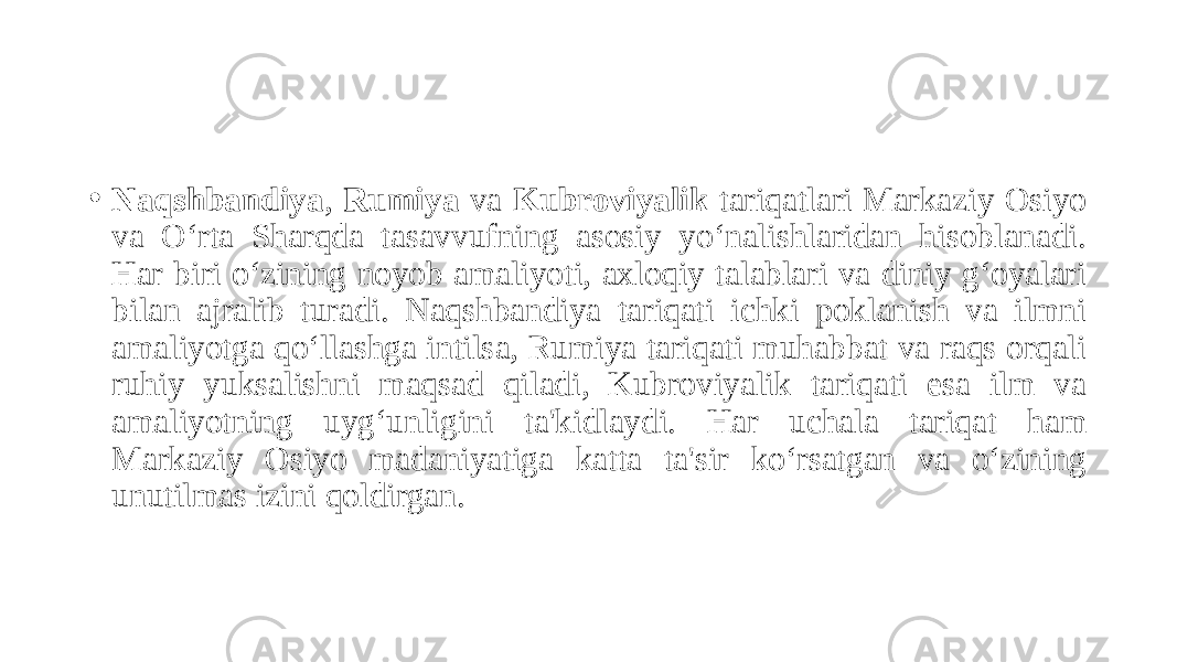 • Naqshbandiya , Rumiya va Kubroviyalik tariqatlari Markaziy Osiyo va O‘rta Sharqda tasavvufning asosiy yo‘nalishlaridan hisoblanadi. Har biri o‘zining noyob amaliyoti, axloqiy talablari va diniy g‘oyalari bilan ajralib turadi. Naqshbandiya tariqati ichki poklanish va ilmni amaliyotga qo‘llashga intilsa, Rumiya tariqati muhabbat va raqs orqali ruhiy yuksalishni maqsad qiladi, Kubroviyalik tariqati esa ilm va amaliyotning uyg‘unligini ta&#39;kidlaydi. Har uchala tariqat ham Markaziy Osiyo madaniyatiga katta ta&#39;sir ko‘rsatgan va o‘zining unutilmas izini qoldirgan. 