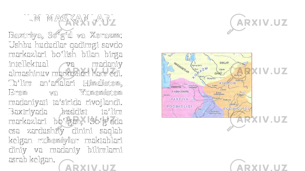 ILM MASKANLARI Baхtriya, So‘g‘d va Xorazm : Ushbu hududlar qadimgi savdo markazlari bo‘lish bilan birga intellektual va madaniy almashinuv markazlari ham edi. Ta’lim an’analari Hindiston, Eron va Yunoniston madaniyati ta’sirida rivojlandi. Baхtriyada buddist ta’lim markazlari bo‘lgan, So‘g‘dda esa zardushtiy dinini saqlab kelgan ruhoniylar maktablari diniy va madaniy bilimlarni asrab kelgan. 