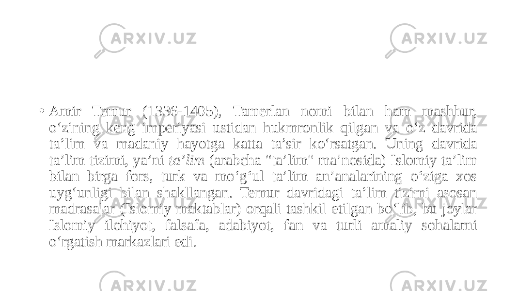 • Amir Temur (1336-1405), Tamerlan nomi bilan ham mashhur, o‘zining keng imperiyasi ustidan hukmronlik qilgan va o‘z davrida ta’lim va madaniy hayotga katta ta’sir ko‘rsatgan. Uning davrida ta’lim tizimi, ya’ni ta’lim (arabcha &#34;ta’lim&#34; ma’nosida) Islomiy ta’lim bilan birga fors, turk va mo‘g‘ul ta’lim an’analarining o‘ziga xos uyg‘unligi bilan shakllangan. Temur davridagi ta’lim tizimi asosan madrasalar (Islomiy maktablar) orqali tashkil etilgan bo‘lib, bu joylar Islomiy ilohiyot, falsafa, adabiyot, fan va turli amaliy sohalarni o‘rgatish markazlari edi. 