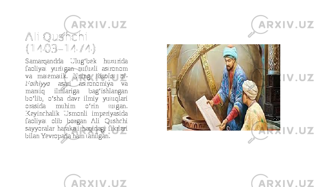 Ali Qushchi (1403–1474) Samarqandda Ulug‘bek huzurida faoliyat yuritgan nufuzli astronom va matematik. Uning Risolat al- Fathiyya asari astronomiya va mantiq ilmlariga bag‘ishlangan bo‘lib, o‘sha davr ilmiy yutuqlari orasida muhim o‘rin tutgan. Keyinchalik Usmonli imperiyasida faoliyat olib borgan Ali Qushchi sayyoralar harakati haqidagi fikrlari bilan Yevropada ham tanilgan. 