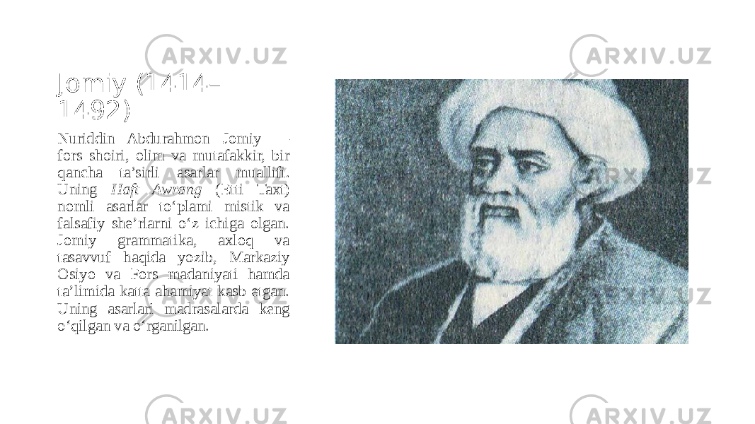 Jomiy (1414– 1492) Nuriddin Abdurahmon Jomiy — fors shoiri, olim va mutafakkir, bir qancha ta’sirli asarlar muallifi. Uning Haft Awrang (Etti Taxt) nomli asarlar to‘plami mistik va falsafiy she’rlarni o‘z ichiga olgan. Jomiy grammatika, axloq va tasavvuf haqida yozib, Markaziy Osiyo va Fors madaniyati hamda ta’limida katta ahamiyat kasb etgan. Uning asarlari madrasalarda keng o‘qilgan va o‘rganilgan. 