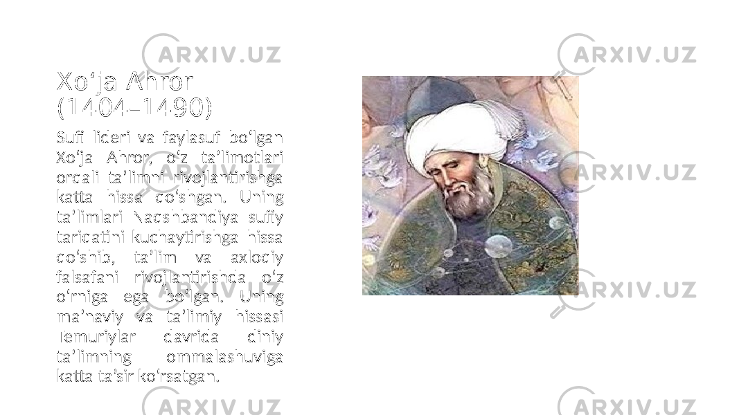 Xo‘ja Ahror (1404–1490) Sufi lideri va faylasuf bo‘lgan Xo‘ja Ahror, o‘z ta’limotlari orqali ta’limni rivojlantirishga katta hissa qo‘shgan. Uning ta’limlari Naqshbandiya sufiy tariqatini kuchaytirishga hissa qo‘shib, ta’lim va axloqiy falsafani rivojlantirishda o‘z o‘rniga ega bo‘lgan. Uning ma’naviy va ta’limiy hissasi Temuriylar davrida diniy ta’limning ommalashuviga katta ta’sir ko‘rsatgan. 