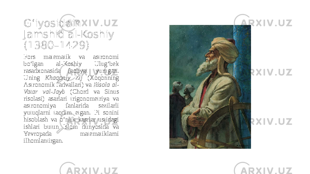 G‘iyosiddin Jamshid al-Koshiy (1380–1429) Fors matematik va astronomi bo‘lgan al-Koshiy Ulug‘bek rasadxonasida faoliyat yuritgan. Uning Khaqoniy Zij (Xoqonning Astronomik Jadvallari) va Risola al- Vatar val-Jayb (Chord va Sinus risolasi) asarlari trigonometriya va astronomiya fanlarida sezilarli yutuqlarni taqdim etgan. Pi sonini hisoblash va o‘nlik kasrlar ustidagi ishlari butun Islom dunyosida va Yevropada matematiklarni ilhomlantirgan. 