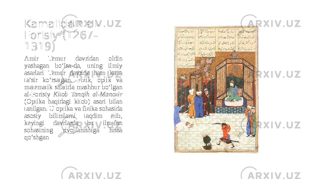 Kamaliddin al- Forisiy (1267– 1319) Amir Temur davridan oldin yashagan bo‘lsa-da, uning ilmiy asarlari Temur davrida ham katta ta’sir ko‘rsatgan. Fizik, optik va matematik sifatida mashhur bo‘lgan al-Forisiy Kitob Tanqih al-Manozir (Optika haqidagi kitob) asari bilan tanilgan. U optika va fizika sohasida asosiy bilimlarni taqdim etib, keyingi davrlarda bu ilm-fan sohasining rivojlanishiga hissa qo‘shgan 