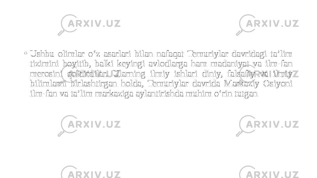• Ushbu olimlar o‘z asarlari bilan nafaqat Temuriylar davridagi ta’lim tizimini boyitib, balki keyingi avlodlarga ham madaniyat va ilm-fan merosini qoldirdilar. Ularning ilmiy ishlari diniy, falsafiy va ilmiy bilimlarni birlashtirgan holda, Temuriylar davrida Markaziy Osiyoni ilm-fan va ta’lim markaziga aylantirishda muhim o‘rin tutgan 
