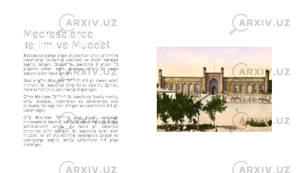 Madrasalarda Ta&#39;lim va Muddat Madrasa darajasiga o‘tgan o‘quvchilar uchun ta’limning davomiyligi talabaning qobiliyati va o‘qish tezligiga bog‘liq bo&#39;lgan. Odatda bu bosqichda 4 yildan 10 yilgacha davom etgan. Madrasa ta&#39;limi bir necha bosqichlardan iborat bo&#39;lib: Boshlang‘ich Madrasa Ta’limi : 4-6 yil davom etishi mumkin. Bu bosqichda diniy fanlar, arab tili, Qur’on, hadis va fiqh (huquqshunoslik) o‘rganilgan. O‘rta Madrasa Ta’limi : Bu bosqichda falsafa, mantiq, tarix, adabiyot, matematika va astronomiya kabi dunyoviy fanlarga ham o‘tilgan va qo‘shimcha 4-6 yil davom etgan. Oliy Madrasa Ta’limi : Eng yuqori darajadagi mutaxassislik bosqichi bo‘lib, talabalar o‘zlariga ixtisos yo‘nalishlarini tanlab, bir necha yil davomida chuqurroq bilim olishgan. Bu bosqichda tahsil olish muddati har bir o‘quvchining tayyorgarlik darajasi va qobiliyatiga bog‘liq bo‘lib, qo‘shimcha 2-4 yilga cho‘zilgan. 