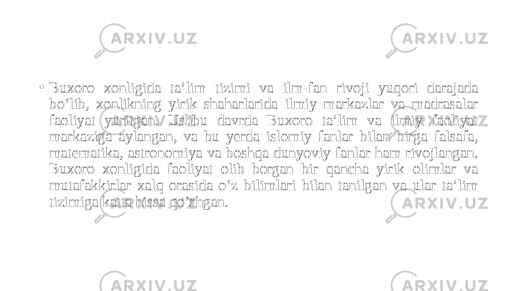 • Buxoro xonligida ta’lim tizimi va ilm-fan rivoji yuqori darajada bo‘lib, xonlikning yirik shaharlarida ilmiy markazlar va madrasalar faoliyat yuritgan. Ushbu davrda Buxoro ta’lim va ilmiy faoliyat markaziga aylangan, va bu yerda islomiy fanlar bilan birga falsafa, matematika, astronomiya va boshqa dunyoviy fanlar ham rivojlangan. Buxoro xonligida faoliyat olib borgan bir qancha yirik olimlar va mutafakkirlar xalq orasida o‘z bilimlari bilan tanilgan va ular ta’lim tizimiga katta hissa qo‘shgan. 