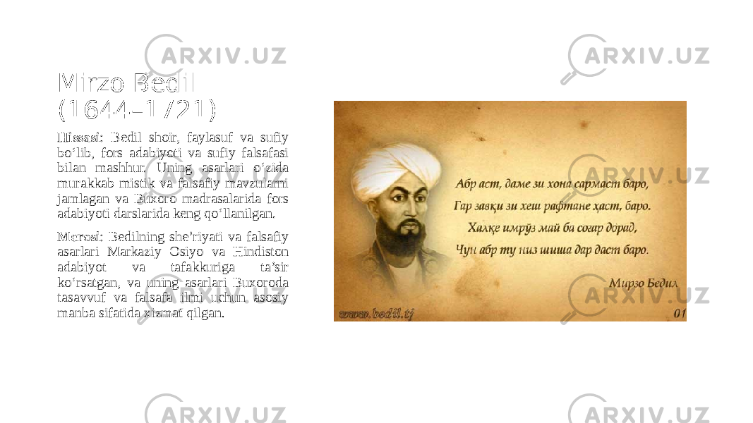 Mirzo Bedil (1644–1721) Hissasi : Bedil shoir, faylasuf va sufiy bo‘lib, fors adabiyoti va sufiy falsafasi bilan mashhur. Uning asarlari o‘zida murakkab mistik va falsafiy mavzularni jamlagan va Buxoro madrasalarida fors adabiyoti darslarida keng qo‘llanilgan. Merosi : Bedilning she’riyati va falsafiy asarlari Markaziy Osiyo va Hindiston adabiyot va tafakkuriga ta’sir ko‘rsatgan, va uning asarlari Buxoroda tasavvuf va falsafa ilmi uchun asosiy manba sifatida xizmat qilgan . 