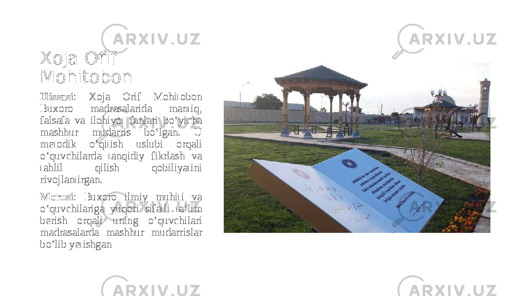 Xoja Orif Mohitobon Hissasi : Xoja Orif Mohitobon Buxoro madrasalarida mantiq, falsafa va ilohiyot fanlari bo‘yicha mashhur mudarris bo‘lgan. U metodik o‘qitish uslubi orqali o‘quvchilarda tanqidiy fikrlash va tahlil qilish qobiliyatini rivojlantirgan. Merosi : Buxoro ilmiy muhiti va o‘quvchilariga yuqori sifatli ta’lim berish orqali uning o‘quvchilari madrasalarda mashhur mudarrislar bo‘lib yetishgan 