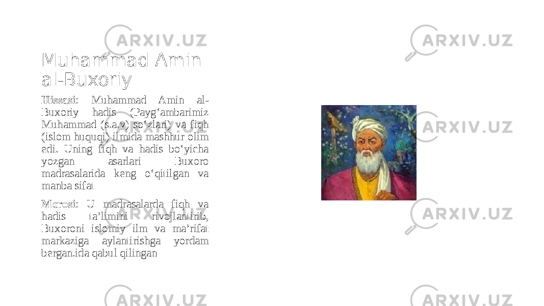 Muhammad Amin al-Buxoriy Hissasi : Muhammad Amin al- Buxoriy hadis (Payg‘ambarimiz Muhammad (s.a.v) so‘zlari) va fiqh (islom huquqi) ilmida mashhur olim edi. Uning fiqh va hadis bo‘yicha yozgan asarlari Buxoro madrasalarida keng o‘qitilgan va manba sifat Merosi : U madrasalarda fiqh va hadis ta’limini rivojlantirib, Buxoroni islomiy ilm va ma’rifat markaziga aylantirishga yordam bergan.ida qabul qilingan 