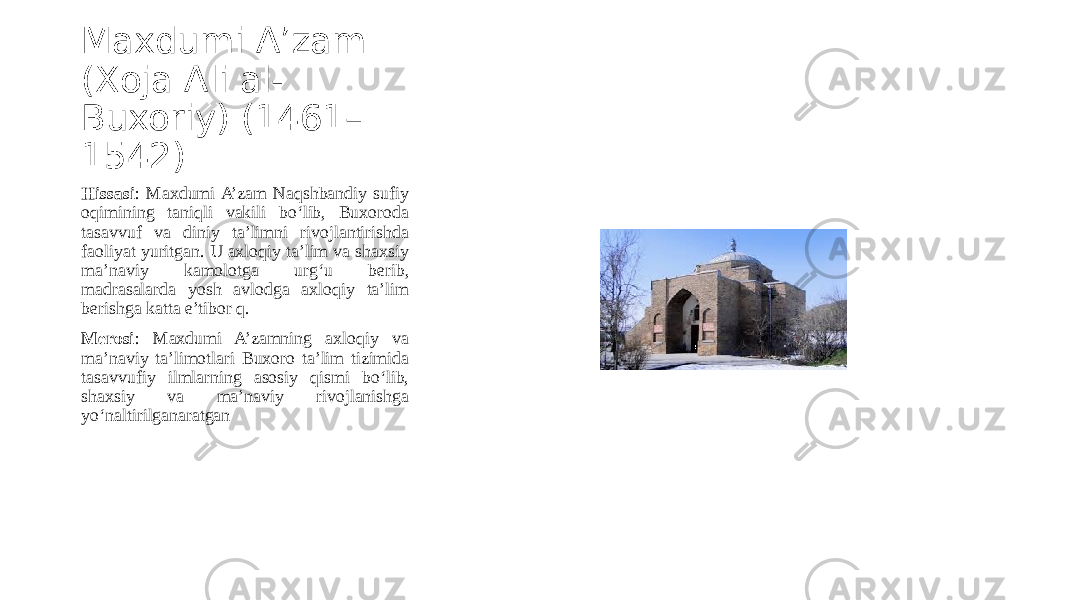 Maxdumi A’zam (Xoja Ali al- Buxoriy) (1461– 1542) Hissasi : Maxdumi A’zam Naqshbandiy sufiy oqimining taniqli vakili bo‘lib, Buxoroda tasavvuf va diniy ta’limni rivojlantirishda faoliyat yuritgan. U axloqiy ta’lim va shaxsiy ma’naviy kamolotga urg‘u berib, madrasalarda yosh avlodga axloqiy ta’lim berishga katta e’tibor q. Merosi : Maxdumi A’zamning axloqiy va ma’naviy ta’limotlari Buxoro ta’lim tizimida tasavvufiy ilmlarning asosiy qismi bo‘lib, shaxsiy va ma’naviy rivojlanishga yo‘naltirilganaratgan 