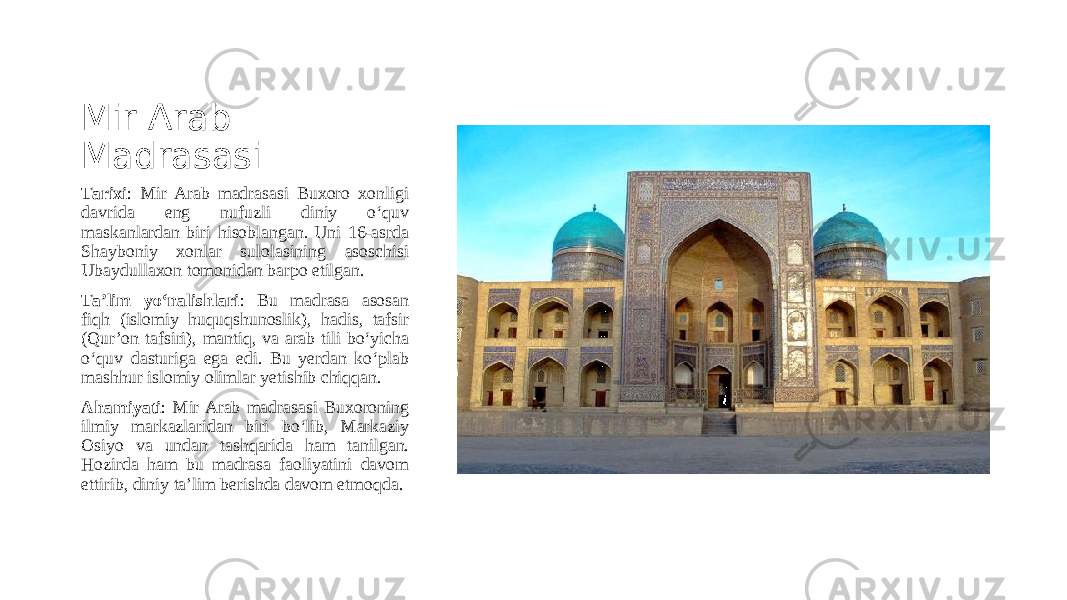 Mir Arab Madrasasi Tarixi : Mir Arab madrasasi Buxoro xonligi davrida eng nufuzli diniy o‘quv maskanlardan biri hisoblangan. Uni 16-asrda Shayboniy xonlar sulolasining asoschisi Ubaydullaxon tomonidan barpo etilgan. Ta’lim yo‘nalishlari : Bu madrasa asosan fiqh (islomiy huquqshunoslik), hadis, tafsir (Qur’on tafsiri), mantiq, va arab tili bo‘yicha o‘quv dasturiga ega edi. Bu yerdan ko‘plab mashhur islomiy olimlar yetishib chiqqan. Ahamiyati : Mir Arab madrasasi Buxoroning ilmiy markazlaridan biri bo‘lib, Markaziy Osiyo va undan tashqarida ham tanilgan. Hozirda ham bu madrasa faoliyatini davom ettirib, diniy ta’lim berishda davom etmoqda . 