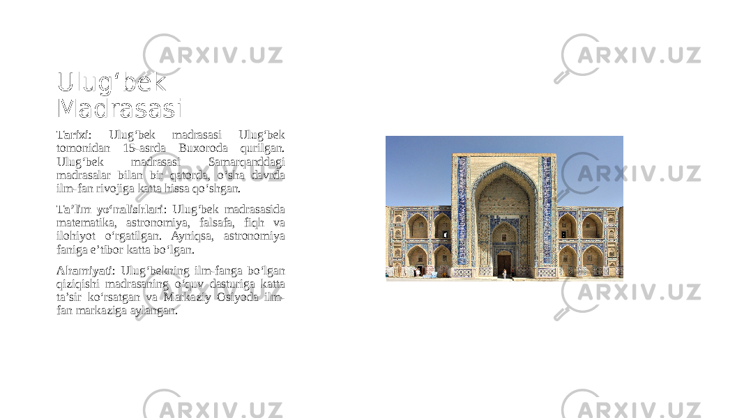 Ulug‘bek Madrasasi Tarixi : Ulug‘bek madrasasi Ulug‘bek tomonidan 15-asrda Buxoroda qurilgan. Ulug‘bek madrasasi Samarqanddagi madrasalar bilan bir qatorda, o‘sha davrda ilm-fan rivojiga katta hissa qo‘shgan. Ta’lim yo‘nalishlari : Ulug‘bek madrasasida matematika, astronomiya, falsafa, fiqh va ilohiyot o‘rgatilgan. Ayniqsa, astronomiya faniga e’tibor katta bo‘lgan. Ahamiyati : Ulug‘bekning ilm-fanga bo‘lgan qiziqishi madrasaning o‘quv dasturiga katta ta’sir ko‘rsatgan va Markaziy Osiyoda ilm- fan markaziga aylangan. 