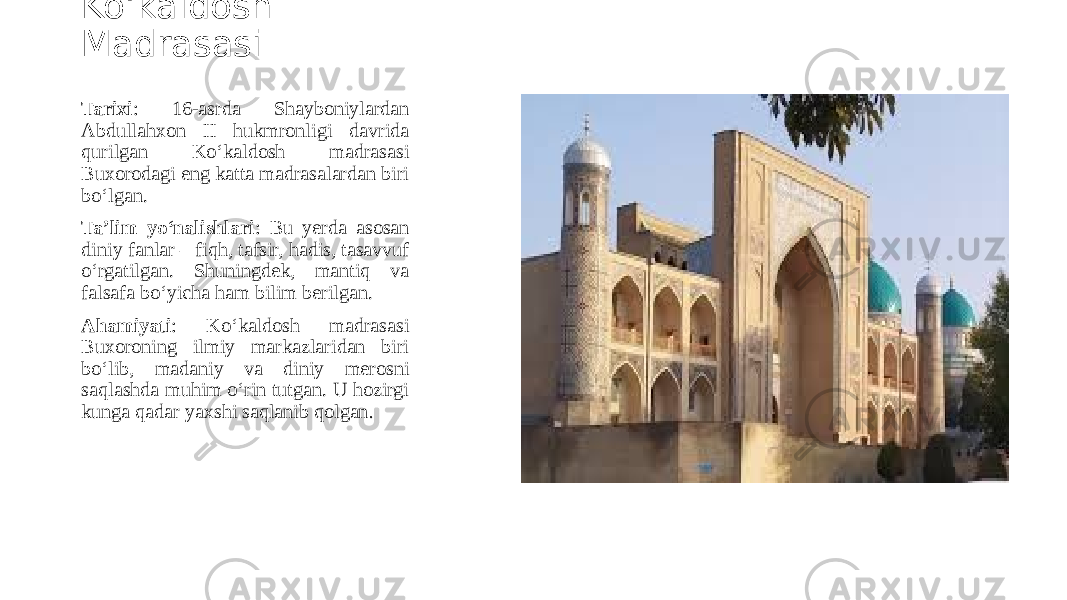 Ko‘kaldosh Madrasasi Tarixi : 16-asrda Shayboniylardan Abdullahxon II hukmronligi davrida qurilgan Ko‘kaldosh madrasasi Buxorodagi eng katta madrasalardan biri bo‘lgan. Ta’lim yo‘nalishlari : Bu yerda asosan diniy fanlar – fiqh, tafsir, hadis, tasavvuf o‘rgatilgan. Shuningdek, mantiq va falsafa bo‘yicha ham bilim berilgan. Ahamiyati : Ko‘kaldosh madrasasi Buxoroning ilmiy markazlaridan biri bo‘lib, madaniy va diniy merosni saqlashda muhim o‘rin tutgan. U hozirgi kunga qadar yaxshi saqlanib qolgan . 