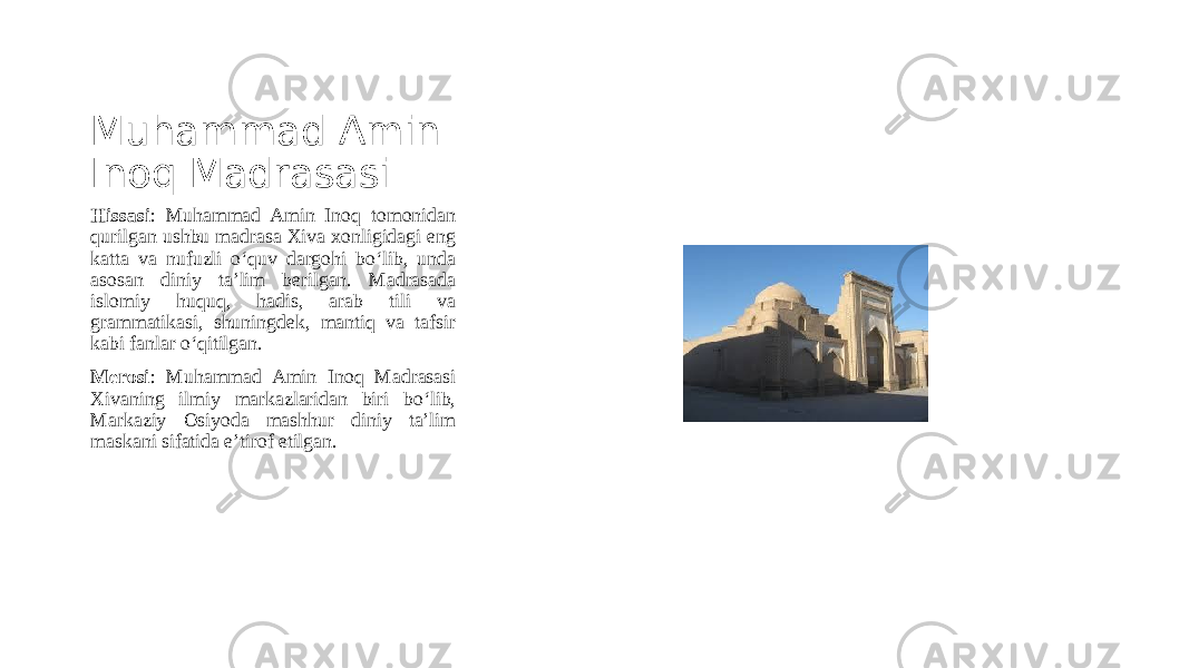 Muhammad Amin Inoq Madrasasi Hissasi : Muhammad Amin Inoq tomonidan qurilgan ushbu madrasa Xiva xonligidagi eng katta va nufuzli o‘quv dargohi bo‘lib, unda asosan diniy ta’lim berilgan. Madrasada islomiy huquq, hadis, arab tili va grammatikasi, shuningdek, mantiq va tafsir kabi fanlar o‘qitilgan. Merosi : Muhammad Amin Inoq Madrasasi Xivaning ilmiy markazlaridan biri bo‘lib, Markaziy Osiyoda mashhur diniy ta’lim maskani sifatida e’tirof etilgan. 